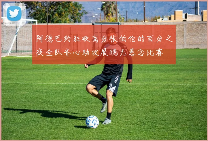 阿德巴约狂砍高分张伯伦的百分之夜全队齐心助攻展现无悬念比赛