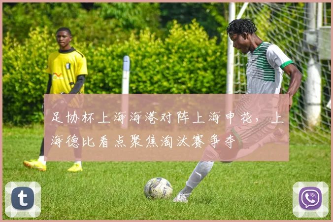 足协杯上海海港对阵上海申花，上海德比看点聚焦淘汰赛争夺