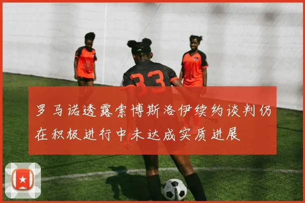罗马诺透露索博斯洛伊续约谈判仍在积极进行中未达成实质进展