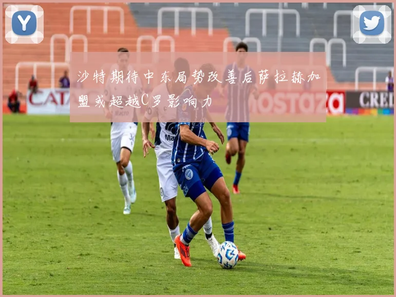 沙特期待中东局势改善后萨拉赫加盟或超越C罗影响力