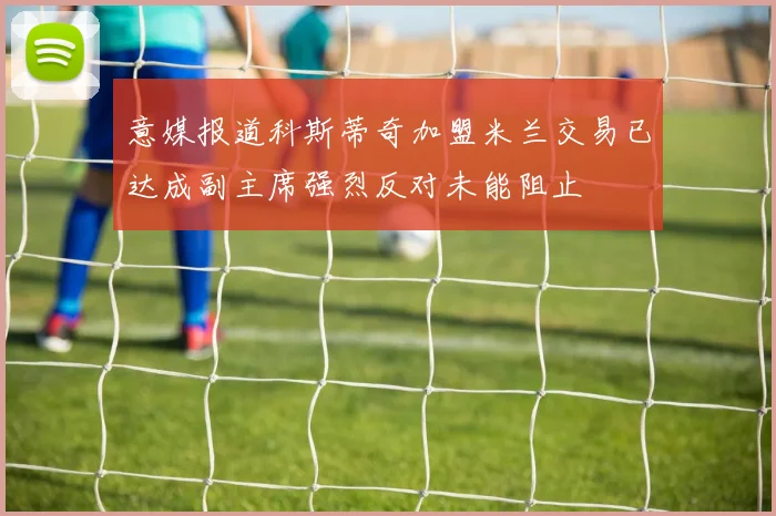 意媒报道科斯蒂奇加盟米兰交易已达成副主席强烈反对未能阻止