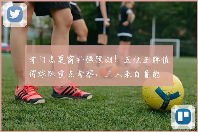 津门虎夏窗补强预测！五位王牌值得球队重点考察，三人来自鲁能
