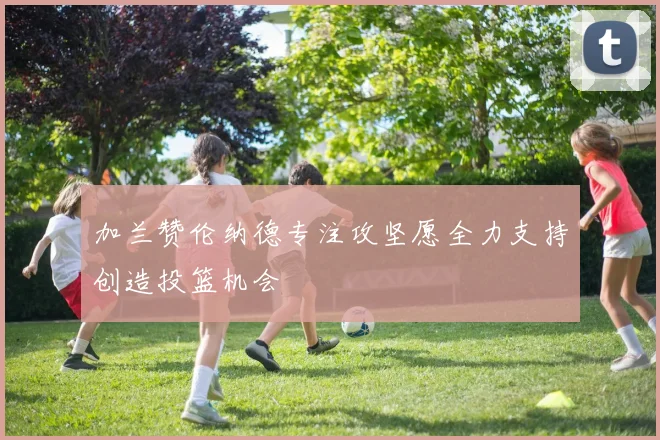 加兰赞伦纳德专注攻坚愿全力支持创造投篮机会