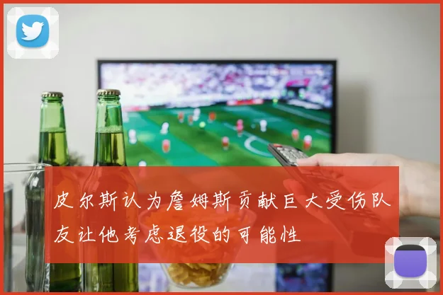 皮尔斯认为詹姆斯贡献巨大受伤队友让他考虑退役的可能性