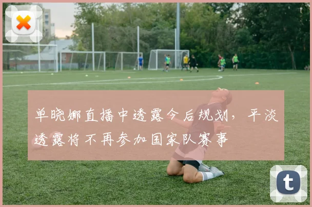 单晓娜直播中透露今后规划，平淡透露将不再参加国家队赛事