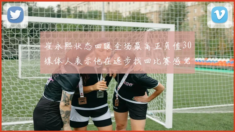 崔永熙状态回暖全场最高正负值30媒体人表示他在逐步找回比赛感觉