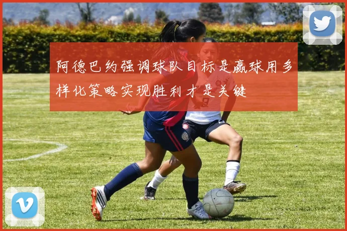阿德巴约强调球队目标是赢球用多样化策略实现胜利才是关键