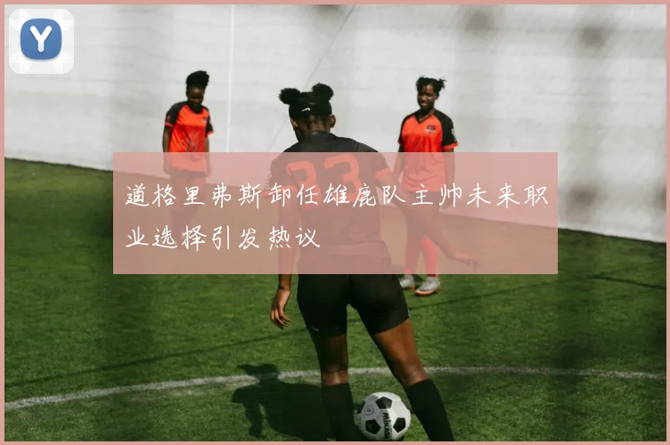 道格里弗斯卸任雄鹿队主帅未来职业选择引发热议