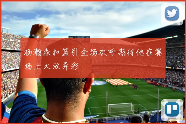 杨瀚森扣篮引全场欢呼期待他在赛场上大放异彩