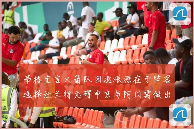 蒂格直言火箭队困境根源在于阵容选择杜兰特无碍申京与阿门需做出取舍