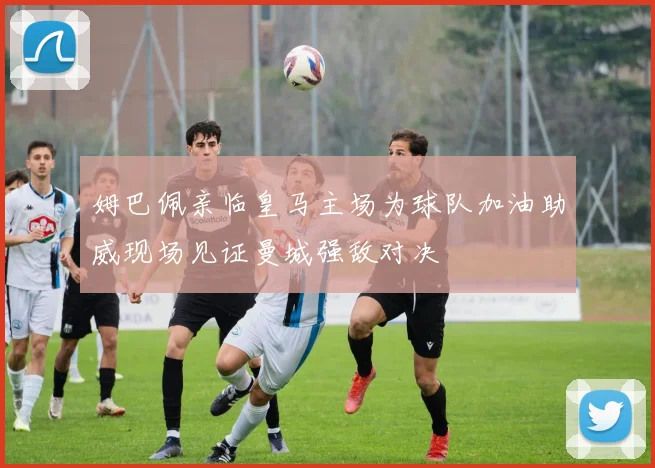 姆巴佩亲临皇马主场为球队加油助威现场见证曼城强敌对决