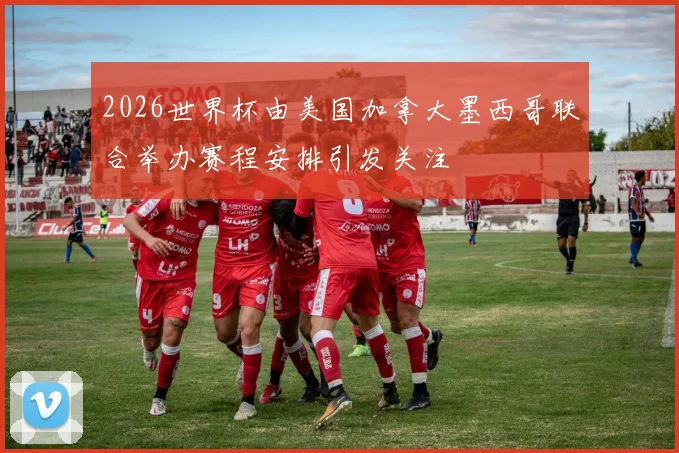 2026世界杯由美国加拿大墨西哥联合举办赛程安排引发关注