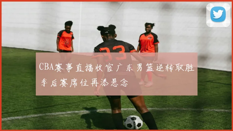 CBA赛事直播收官广东男篮逆转取胜季后赛席位再添悬念