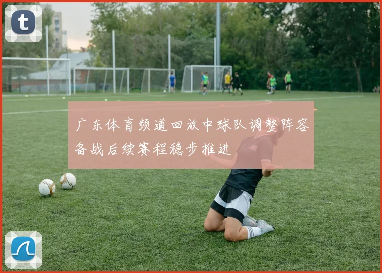 广东体育频道回放中球队调整阵容备战后续赛程稳步推进