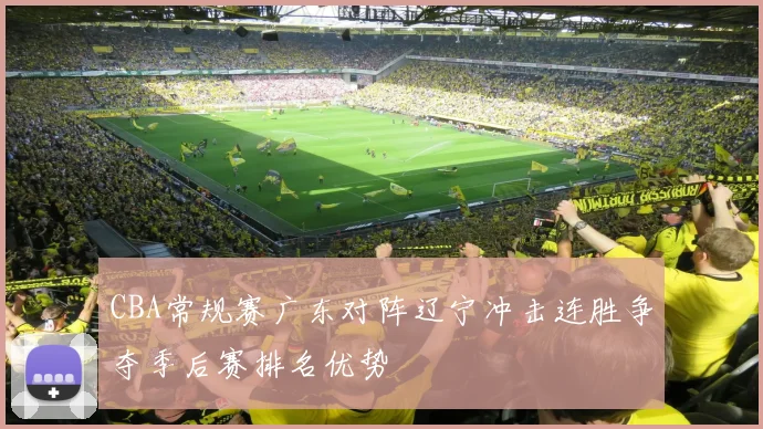 CBA常规赛广东对阵辽宁冲击连胜争夺季后赛排名优势