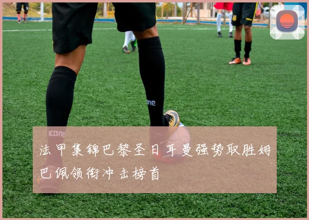 法甲集锦巴黎圣日耳曼强势取胜姆巴佩领衔冲击榜首