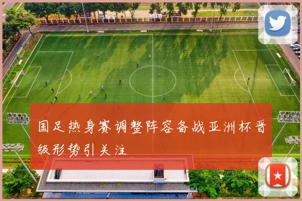 国足热身赛调整阵容备战亚洲杯晋级形势引关注