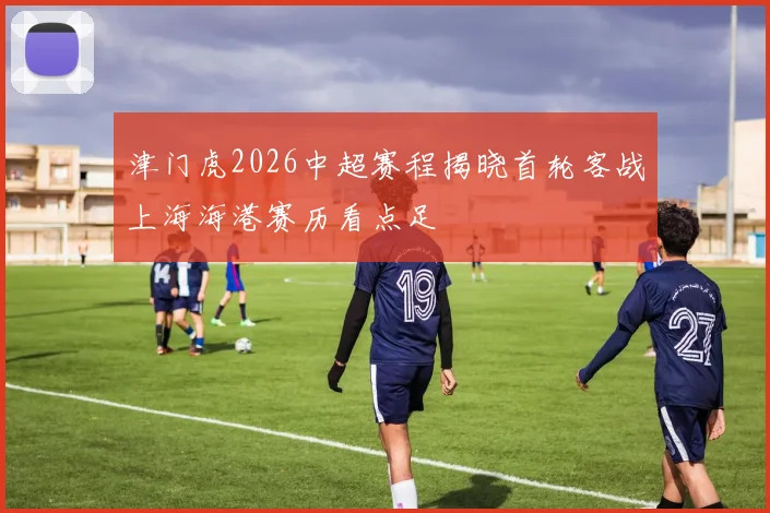 津门虎2026中超赛程揭晓首轮客战上海海港赛历看点足